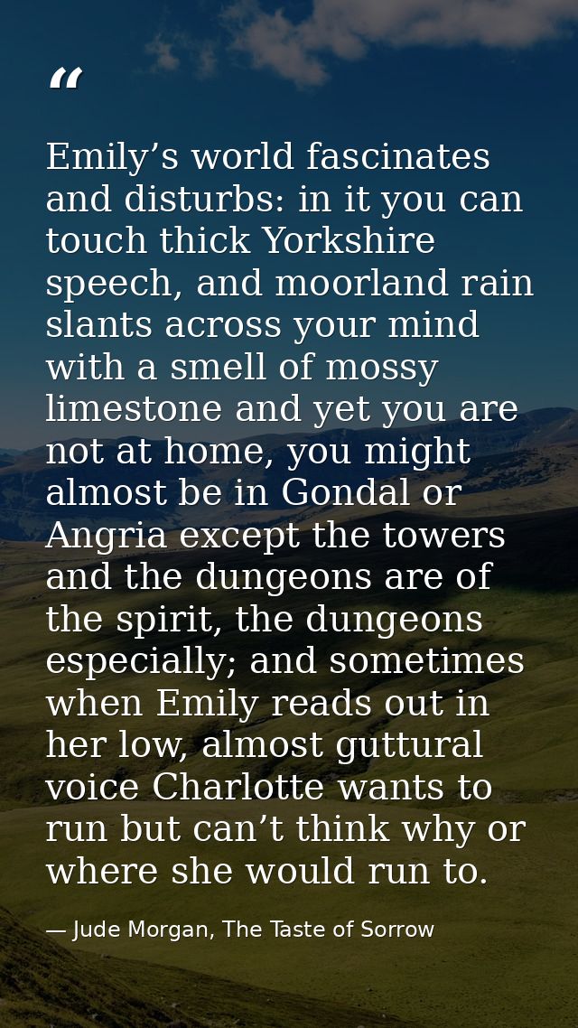 Emily’s world fascinates and disturbs: in it you can touch thick Yorkshire speech, and moorland rain slants across your  — Jude Morgan, The Taste of Sorrow
