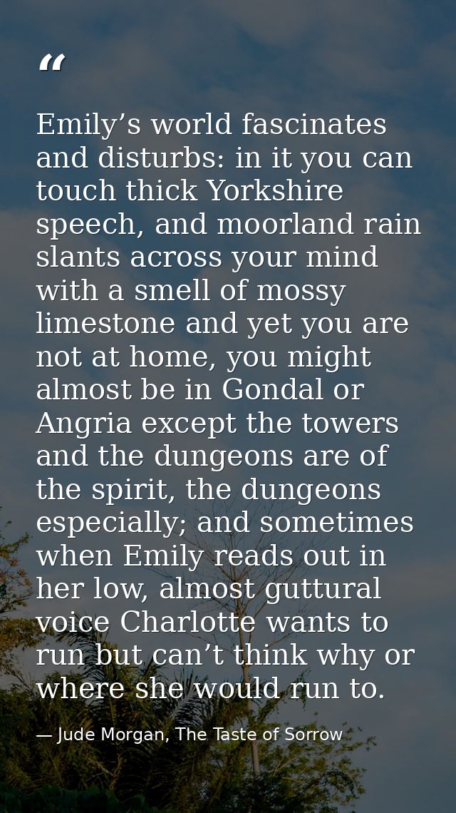 Emily’s world fascinates and disturbs: in it you can touch thick Yorkshire speech, and moorland rain slants across your  — Jude Morgan, The Taste of Sorrow