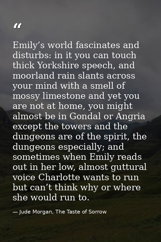 Emily’s world fascinates and disturbs: in it you can touch thick Yorkshire speech, and moorland rain slants across your  — Jude Morgan, The Taste of Sorrow