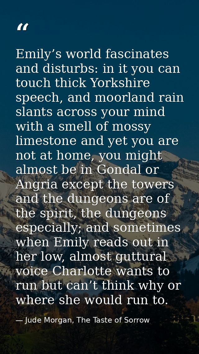 Emily’s world fascinates and disturbs: in it you can touch thick Yorkshire speech, and moorland rain slants across your  — Jude Morgan, The Taste of Sorrow