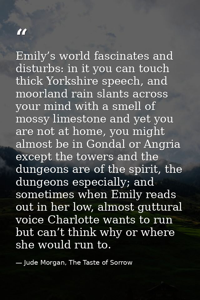 Emily’s world fascinates and disturbs: in it you can touch thick Yorkshire speech, and moorland rain slants across your  — Jude Morgan, The Taste of Sorrow