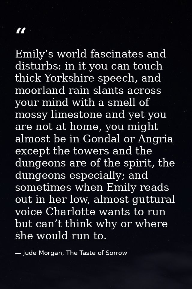 Emily’s world fascinates and disturbs: in it you can touch thick Yorkshire speech, and moorland rain slants across your  — Jude Morgan, The Taste of Sorrow