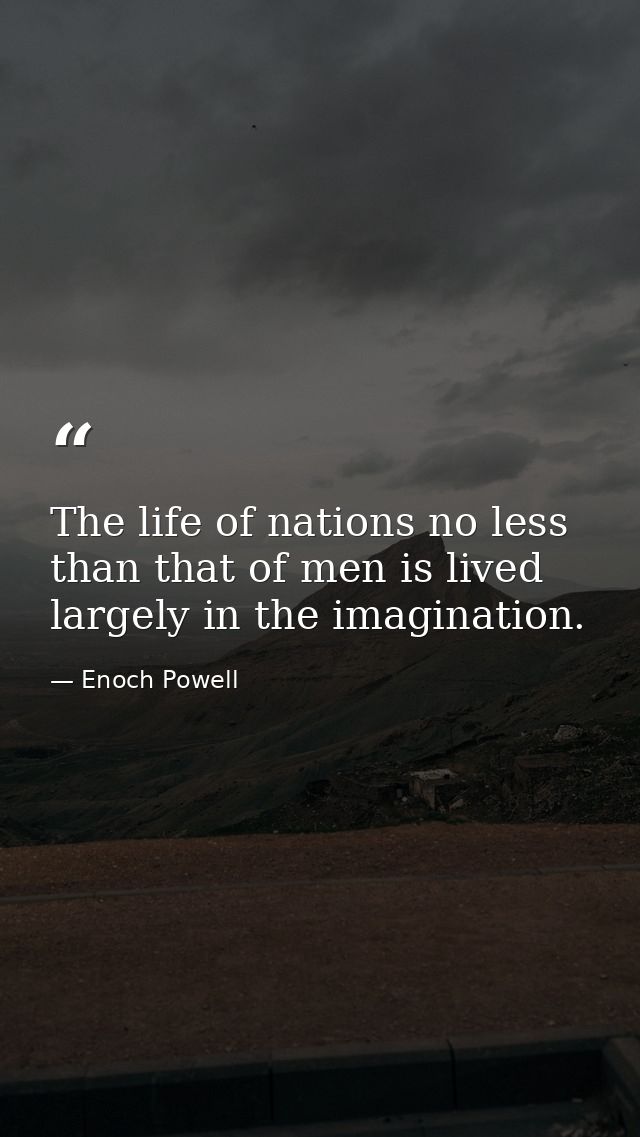 The life of nations no less than that of men is lived largely in the imagination. — Enoch Powell