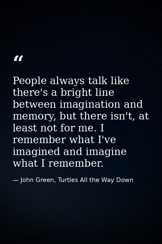 People always talk like there's a bright line between imagination and memory, but there isn't, at least not for me. I re — John Green, Turtles All the Way Down