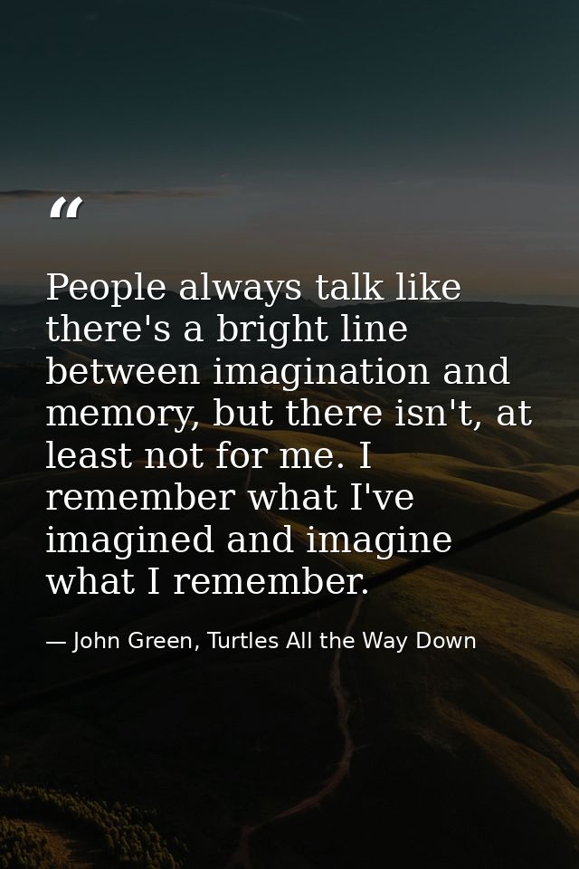 People always talk like there's a bright line between imagination and memory, but there isn't, at least not for me. I re — John Green, Turtles All the Way Down