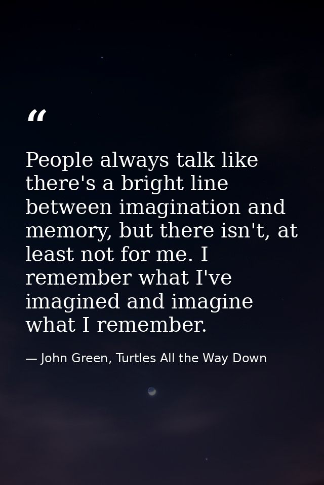 People always talk like there's a bright line between imagination and memory, but there isn't, at least not for me. I re — John Green, Turtles All the Way Down