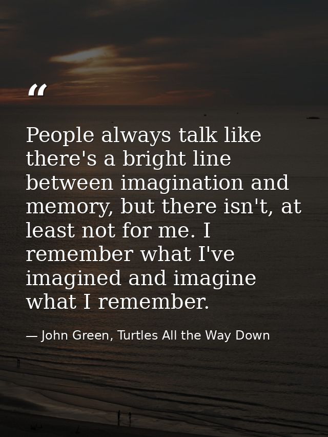 People always talk like there's a bright line between imagination and memory, but there isn't, at least not for me. I re — John Green, Turtles All the Way Down