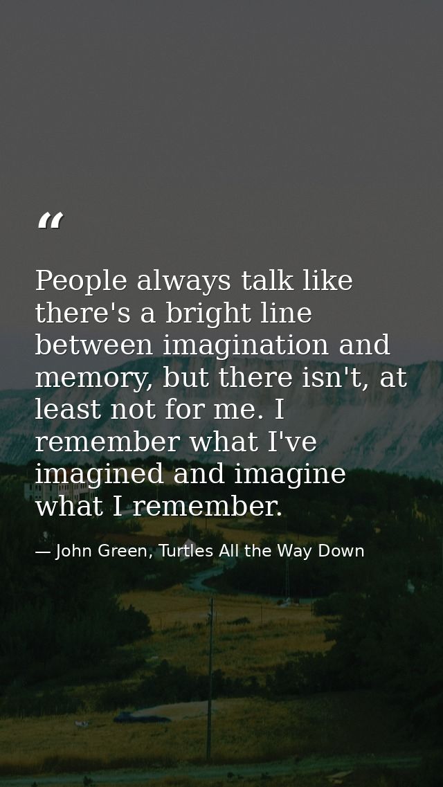 People always talk like there's a bright line between imagination and memory, but there isn't, at least not for me. I re — John Green, Turtles All the Way Down