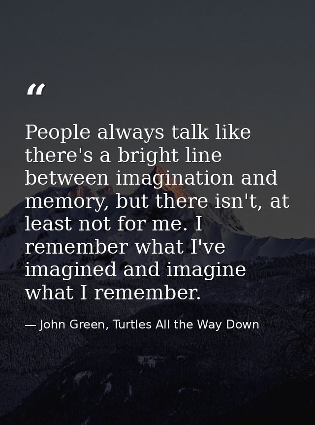 People always talk like there's a bright line between imagination and memory, but there isn't, at least not for me. I re — John Green, Turtles All the Way Down