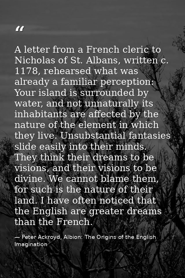 A letter from a French cleric to Nicholas of St. Albans, written c. 1178, rehearsed what was already a familiar percepti — Peter Ackroyd, Albion: The Origins of the English Imagination