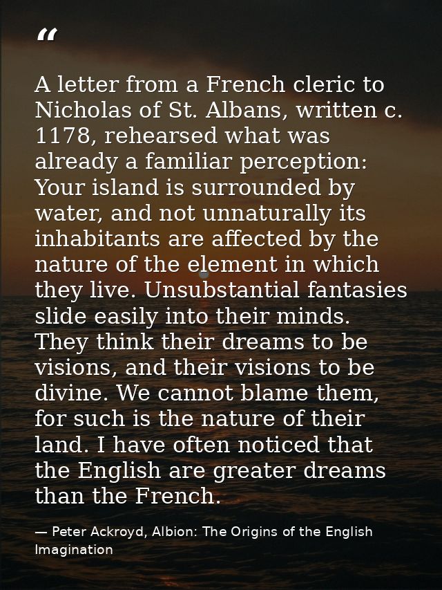 A letter from a French cleric to Nicholas of St. Albans, written c. 1178, rehearsed what was already a familiar percepti — Peter Ackroyd, Albion: The Origins of the English Imagination