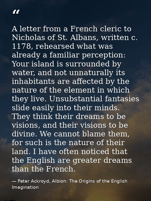 A letter from a French cleric to Nicholas of St. Albans, written c. 1178, rehearsed what was already a familiar percepti — Peter Ackroyd, Albion: The Origins of the English Imagination