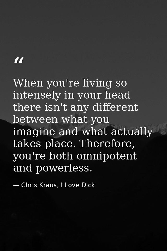When you're living so intensely in your head there isn't any different between what you imagine and what actually takes  — Chris Kraus, I Love Dick