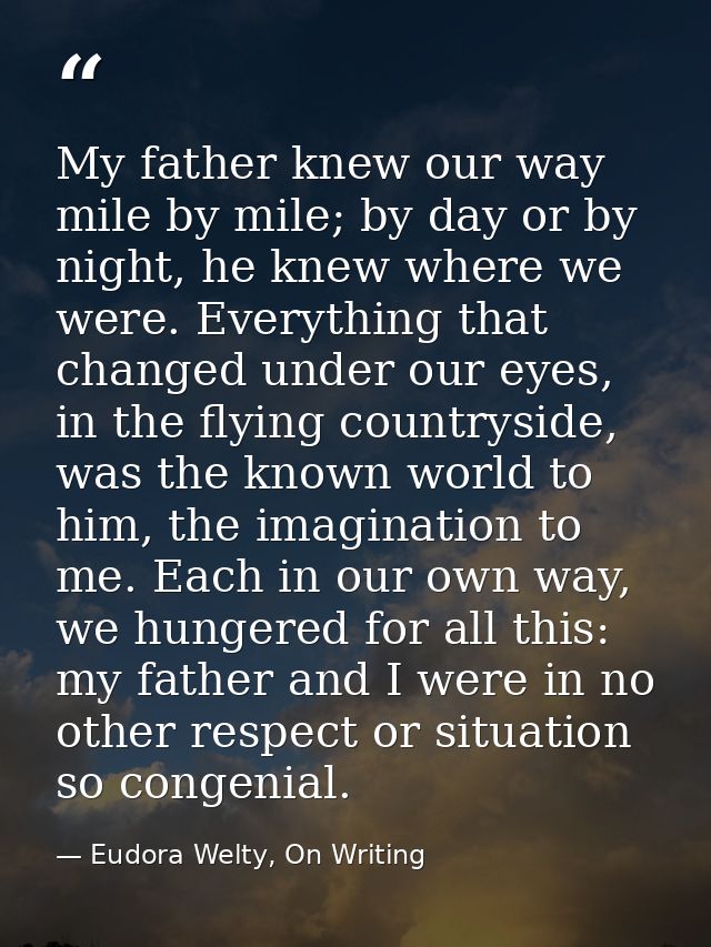 My father knew our way mile by mile; by day or by night, he knew where we were. Everything that changed under our eyes,  — Eudora Welty, On Writing