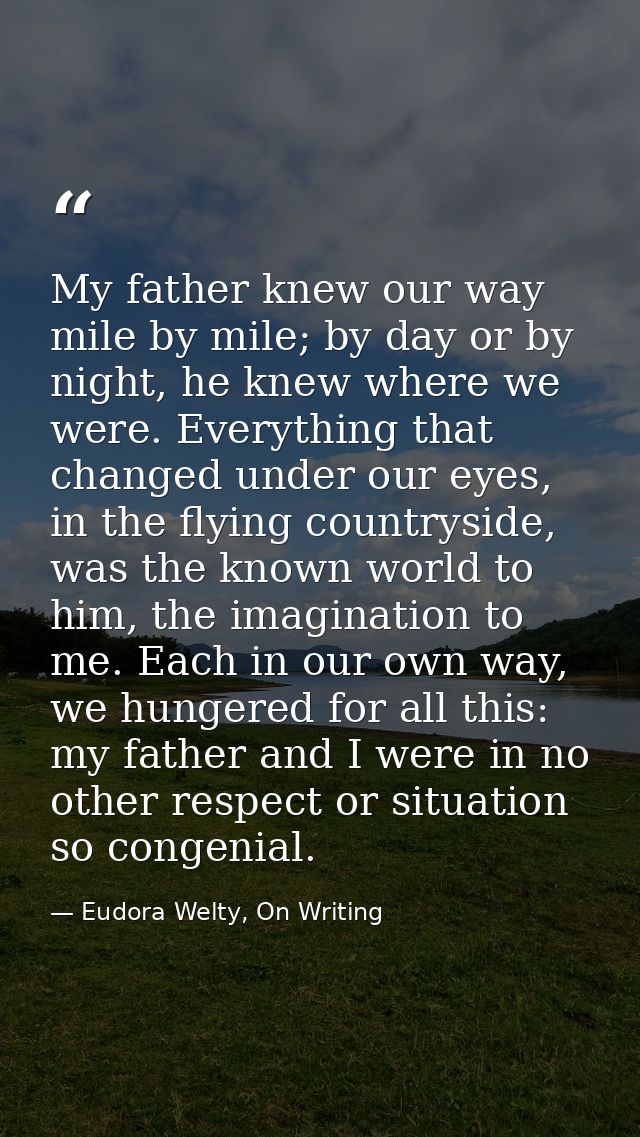 My father knew our way mile by mile; by day or by night, he knew where we were. Everything that changed under our eyes,  — Eudora Welty, On Writing