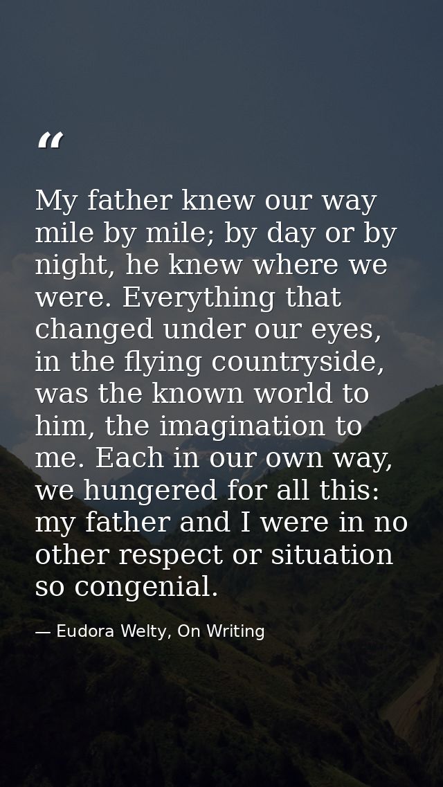 My father knew our way mile by mile; by day or by night, he knew where we were. Everything that changed under our eyes,  — Eudora Welty, On Writing