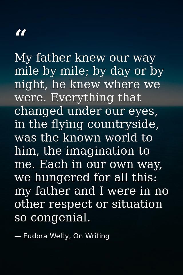 My father knew our way mile by mile; by day or by night, he knew where we were. Everything that changed under our eyes,  — Eudora Welty, On Writing