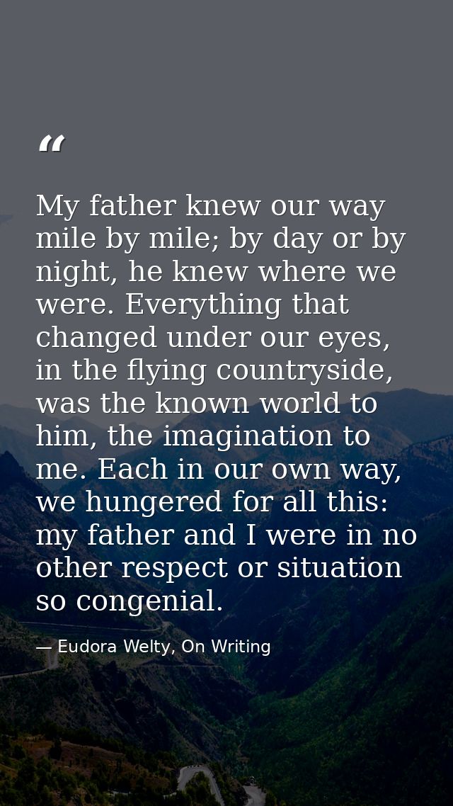 My father knew our way mile by mile; by day or by night, he knew where we were. Everything that changed under our eyes,  — Eudora Welty, On Writing