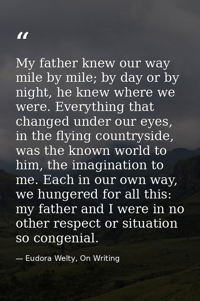 My father knew our way mile by mile; by day or by night, he knew where we were. Everything that changed under our eyes,  — Eudora Welty, On Writing