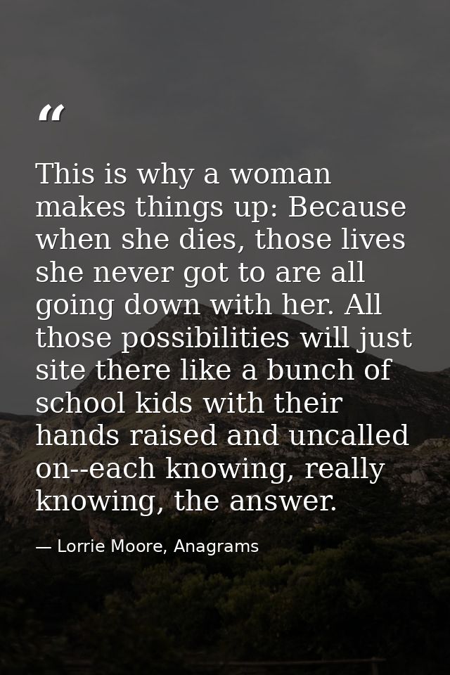 This is why a woman makes things up: Because when she dies, those lives she never got to are all going down with her. Al — Lorrie Moore, Anagrams