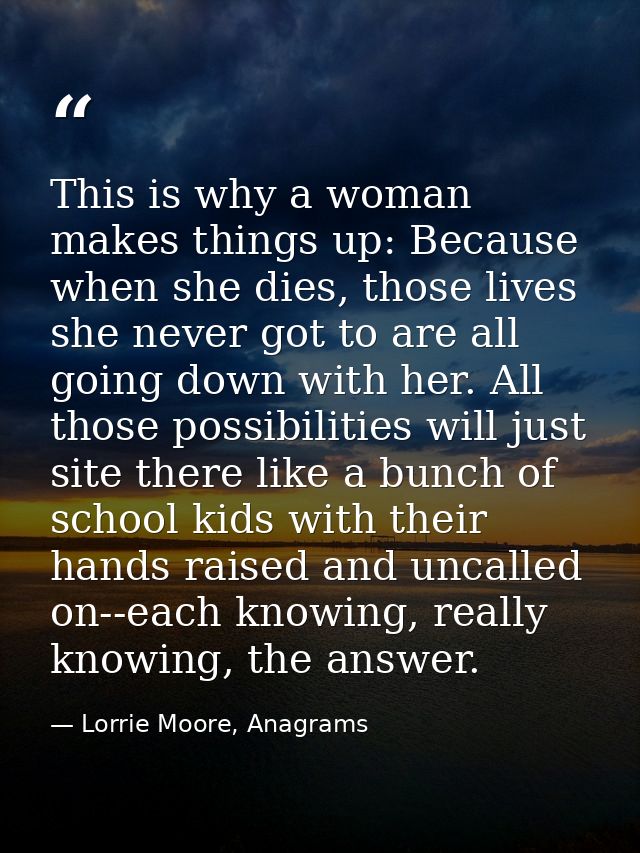 This is why a woman makes things up: Because when she dies, those lives she never got to are all going down with her. Al — Lorrie Moore, Anagrams