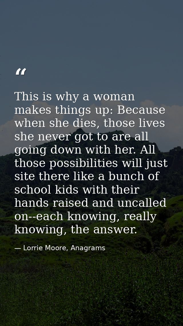 This is why a woman makes things up: Because when she dies, those lives she never got to are all going down with her. Al — Lorrie Moore, Anagrams