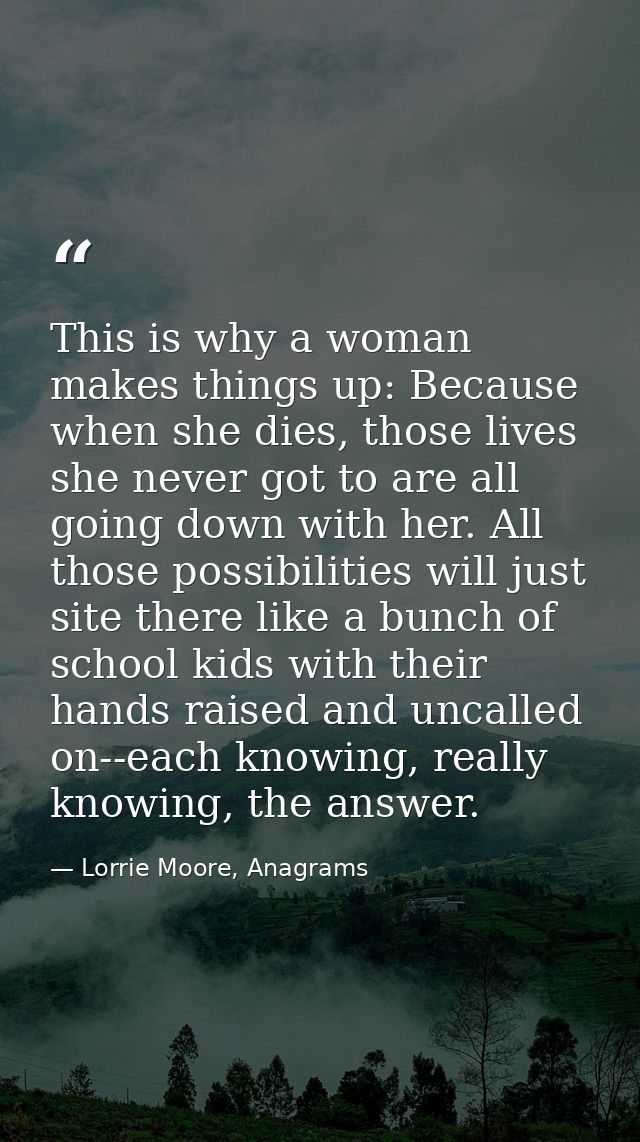 This is why a woman makes things up: Because when she dies, those lives she never got to are all going down with her. Al — Lorrie Moore, Anagrams