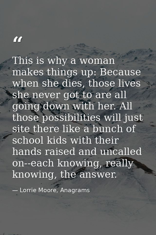 This is why a woman makes things up: Because when she dies, those lives she never got to are all going down with her. Al — Lorrie Moore, Anagrams