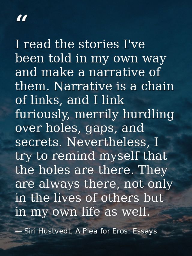 I read the stories I've been told in my own way and make a narrative of them. Narrative is a chain of links, and I link  — Siri Hustvedt, A Plea for Eros: Essays