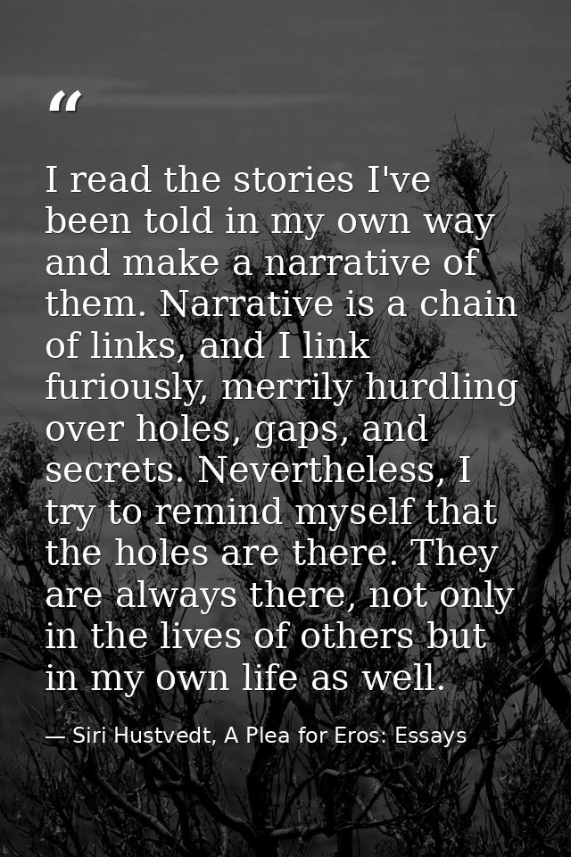 I read the stories I've been told in my own way and make a narrative of them. Narrative is a chain of links, and I link  — Siri Hustvedt, A Plea for Eros: Essays