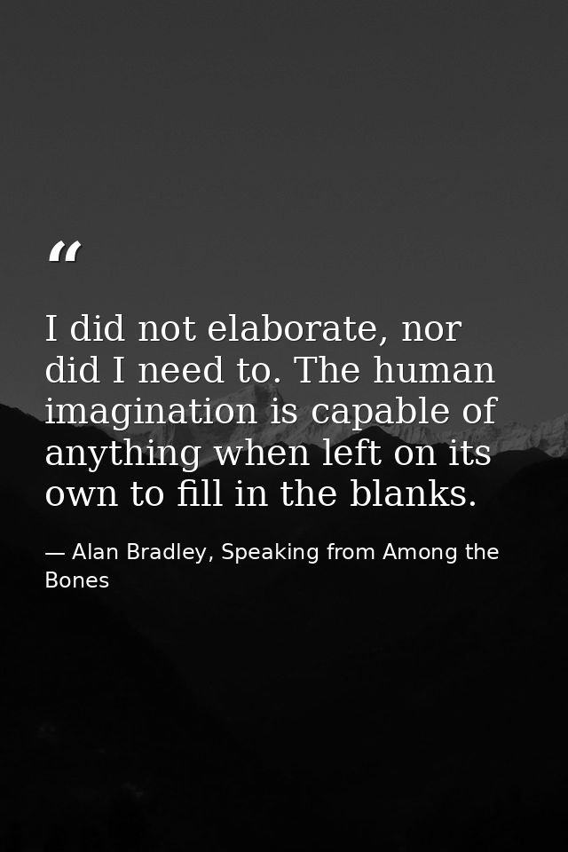 I did not elaborate, nor did I need to. The human imagination is capable of anything when left on its own to fill in the — Alan Bradley, Speaking from Among the Bones