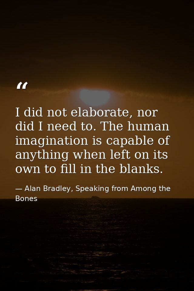 I did not elaborate, nor did I need to. The human imagination is capable of anything when left on its own to fill in the — Alan Bradley, Speaking from Among the Bones