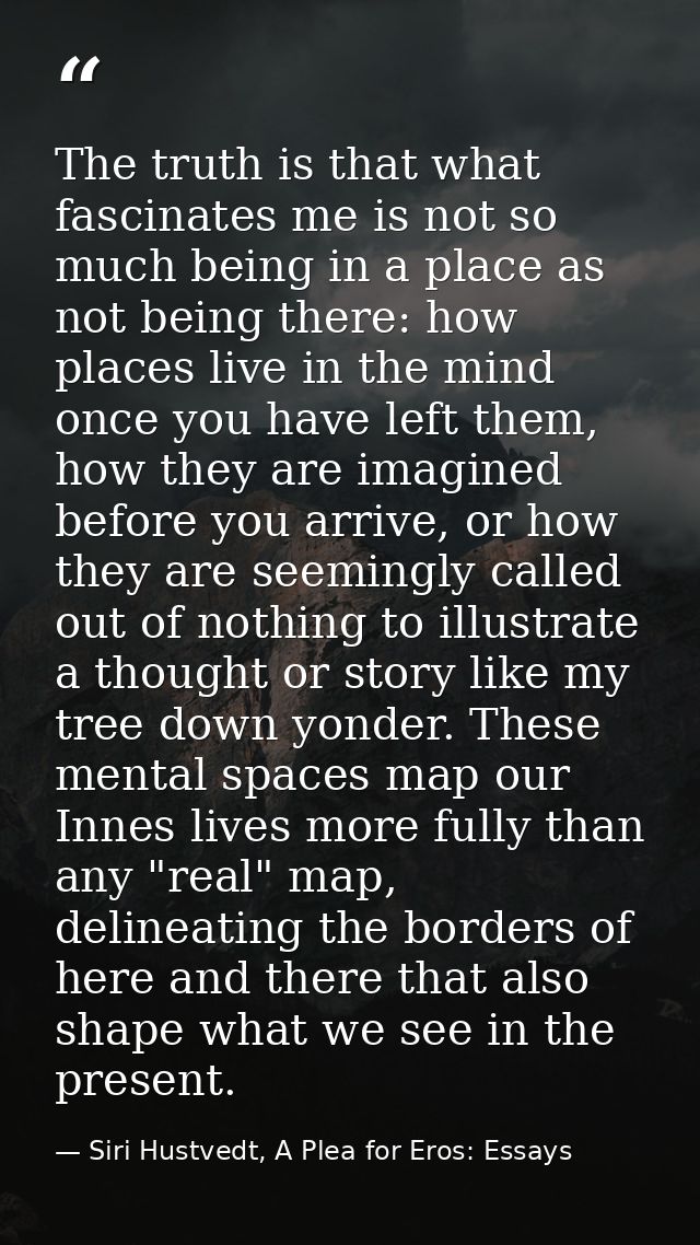 The truth is that what fascinates me is not so much being in a place as not being there: how places live in the mind onc — Siri Hustvedt, A Plea for Eros: Essays