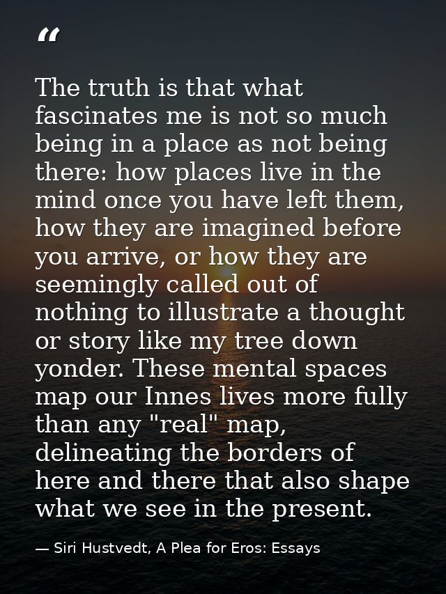 The truth is that what fascinates me is not so much being in a place as not being there: how places live in the mind onc — Siri Hustvedt, A Plea for Eros: Essays