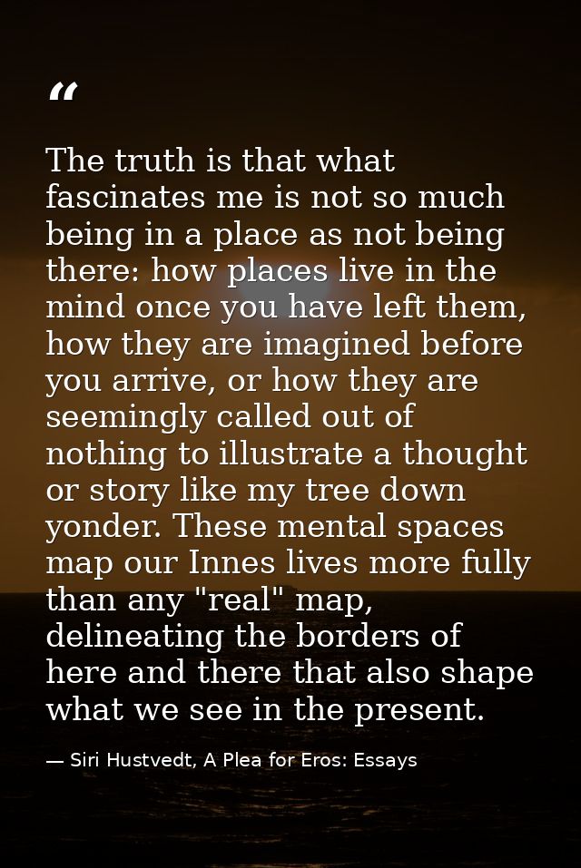 The truth is that what fascinates me is not so much being in a place as not being there: how places live in the mind onc — Siri Hustvedt, A Plea for Eros: Essays