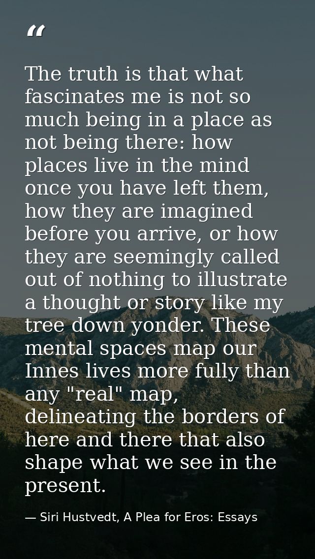 The truth is that what fascinates me is not so much being in a place as not being there: how places live in the mind onc — Siri Hustvedt, A Plea for Eros: Essays