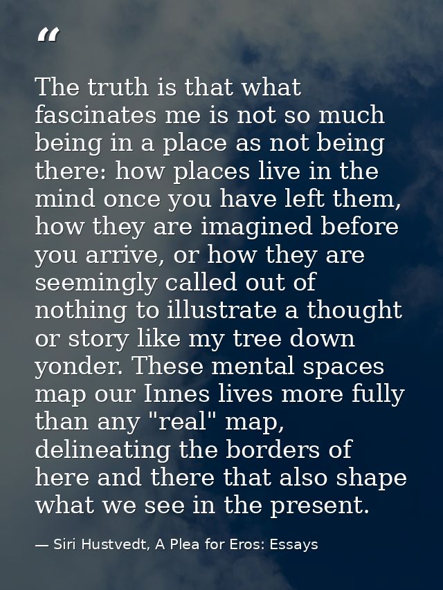 The truth is that what fascinates me is not so much being in a place as not being there: how places live in the mind onc — Siri Hustvedt, A Plea for Eros: Essays