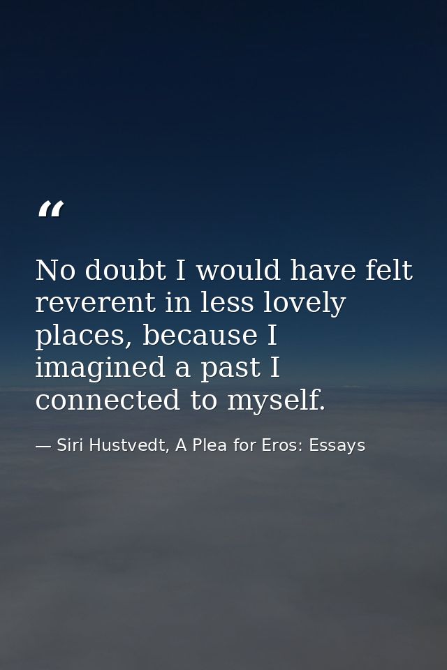 No doubt I would have felt reverent in less lovely places, because I imagined a past I connected to myself. — Siri Hustvedt, A Plea for Eros: Essays