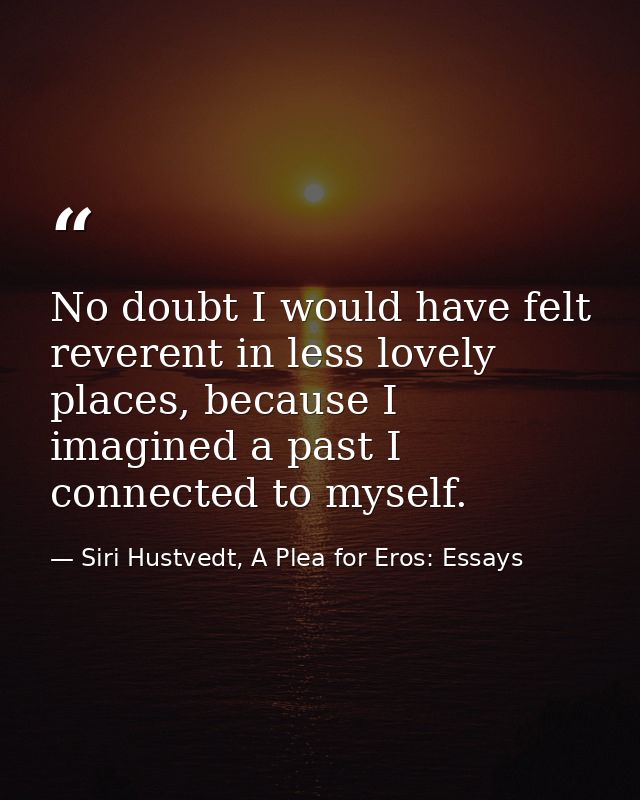 No doubt I would have felt reverent in less lovely places, because I imagined a past I connected to myself. — Siri Hustvedt, A Plea for Eros: Essays