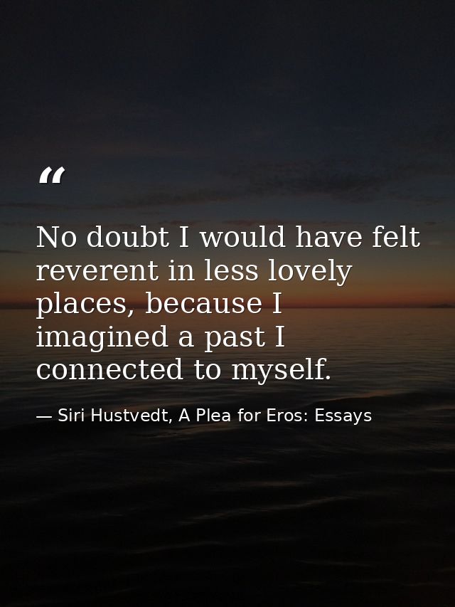No doubt I would have felt reverent in less lovely places, because I imagined a past I connected to myself. — Siri Hustvedt, A Plea for Eros: Essays