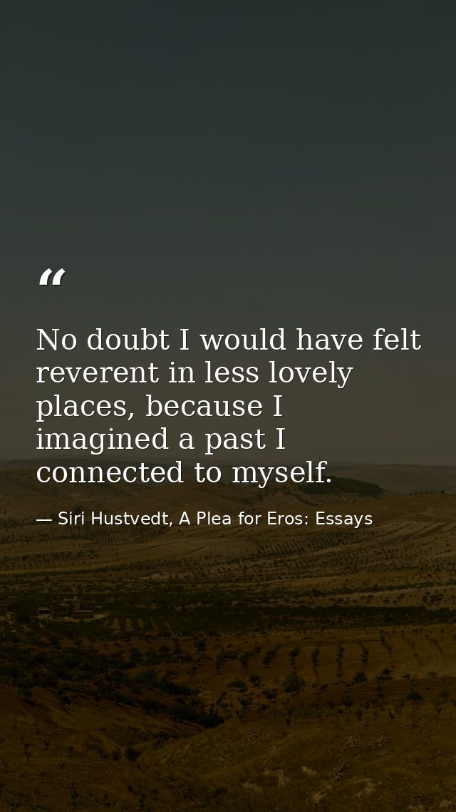 No doubt I would have felt reverent in less lovely places, because I imagined a past I connected to myself. — Siri Hustvedt, A Plea for Eros: Essays