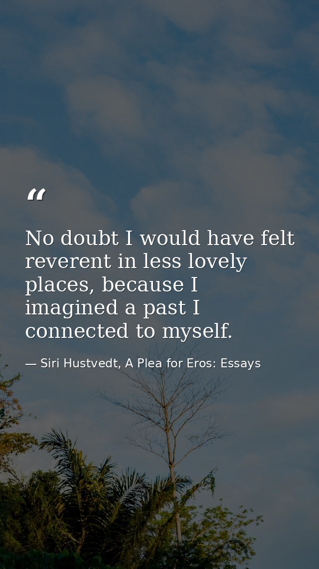 No doubt I would have felt reverent in less lovely places, because I imagined a past I connected to myself. — Siri Hustvedt, A Plea for Eros: Essays