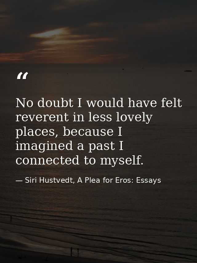 No doubt I would have felt reverent in less lovely places, because I imagined a past I connected to myself. — Siri Hustvedt, A Plea for Eros: Essays
