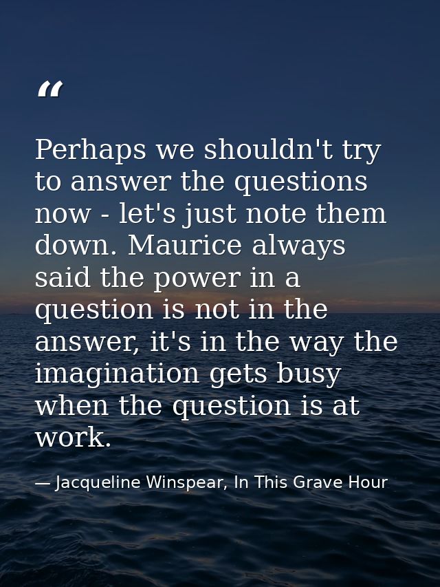 Perhaps we shouldn't try to answer the questions now - let's just note them down. Maurice always said the power in a que — Jacqueline Winspear, In This Grave Hour