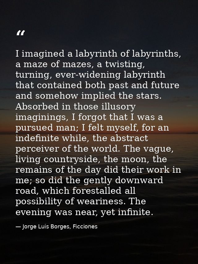 I imagined a labyrinth of labyrinths, a maze of mazes, a twisting, turning, ever-widening labyrinth that contained both  — Jorge Luis Borges, Ficciones