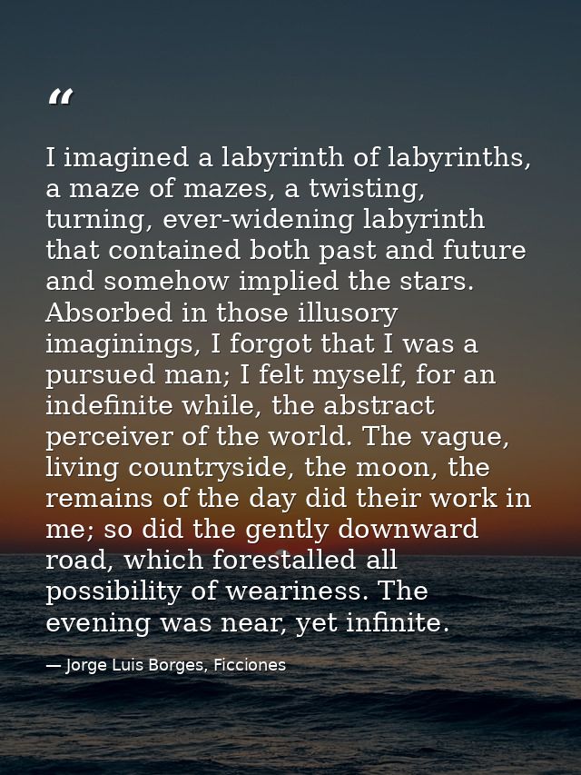 I imagined a labyrinth of labyrinths, a maze of mazes, a twisting, turning, ever-widening labyrinth that contained both  — Jorge Luis Borges, Ficciones