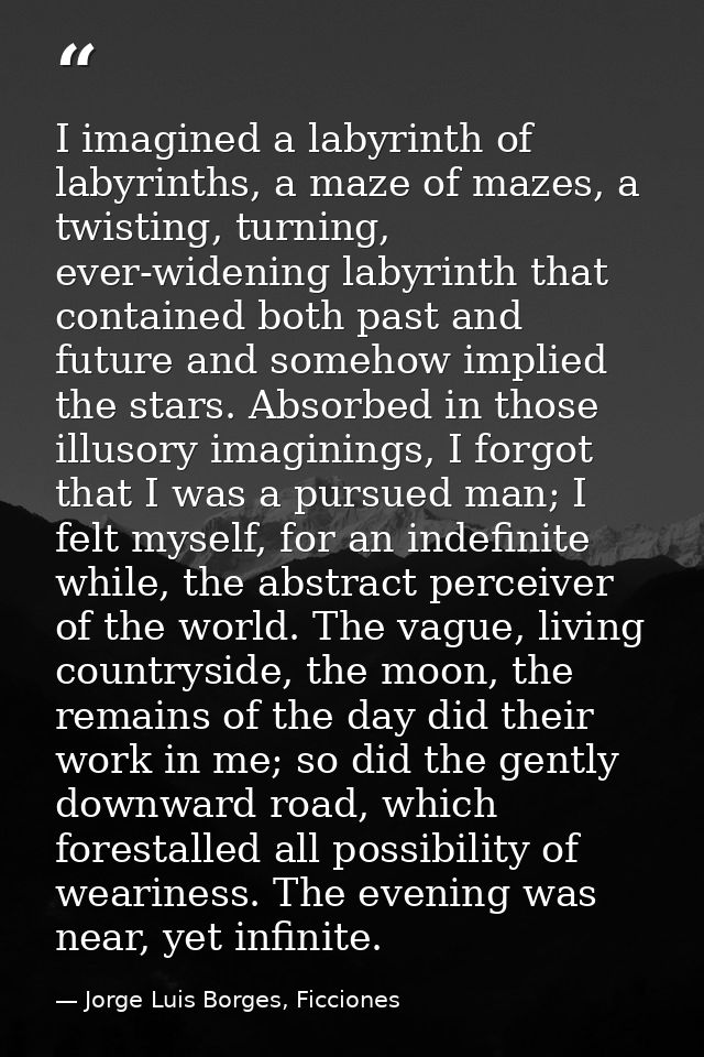 I imagined a labyrinth of labyrinths, a maze of mazes, a twisting, turning, ever-widening labyrinth that contained both  — Jorge Luis Borges, Ficciones