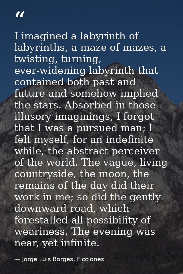 I imagined a labyrinth of labyrinths, a maze of mazes, a twisting, turning, ever-widening labyrinth that contained both  — Jorge Luis Borges, Ficciones