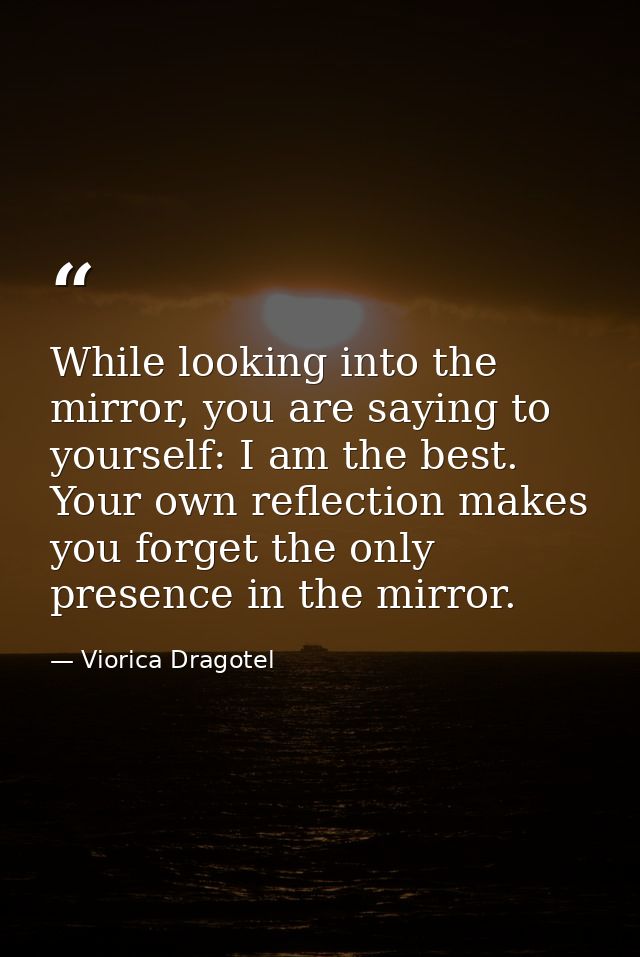 While looking into the mirror, you are saying to yourself: I am the best. Your own reflection makes you forget the only  — Viorica Dragotel