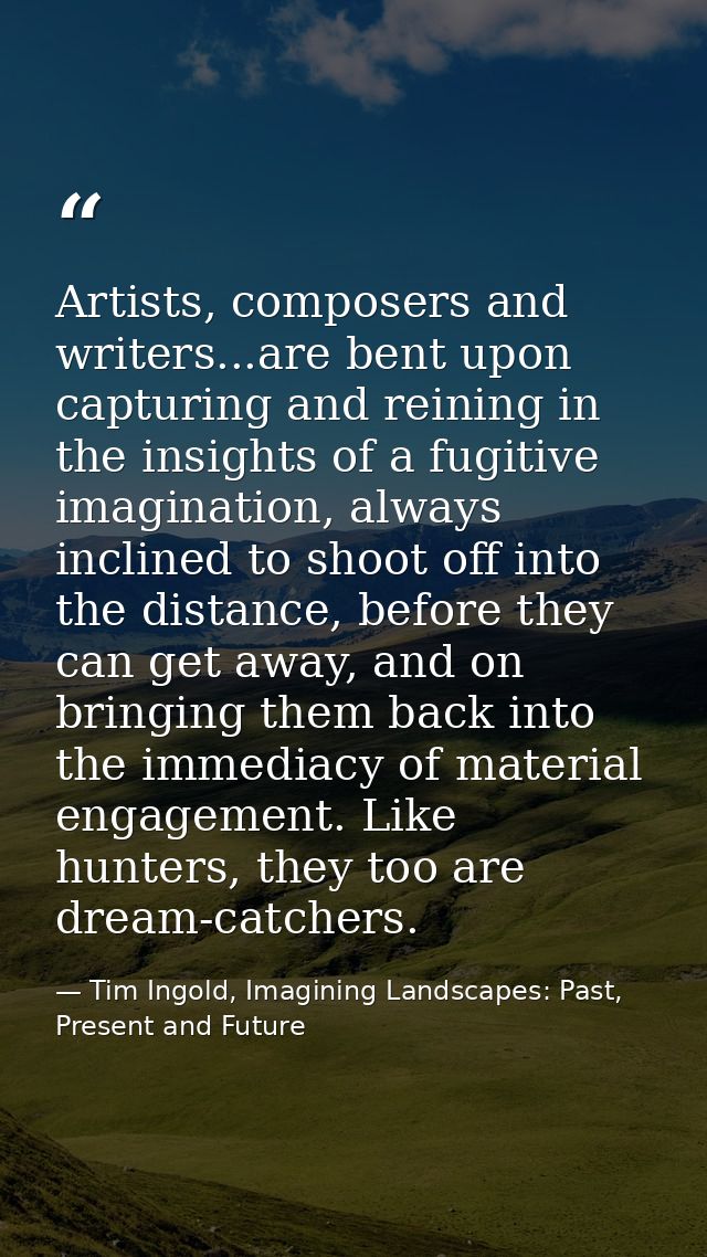 Artists, composers and writers...are bent upon capturing and reining in the insights of a fugitive imagination, always i — Tim Ingold, Imagining Landscapes: Past, Present and Future